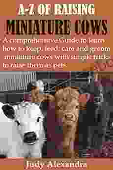 A Z OF RAISING MINIATURE COWS: A Comprehensive Guide To Learn How To Keep Feed Care And Groom Miniature Cows With Simple Tricks To Raise Them As Pets