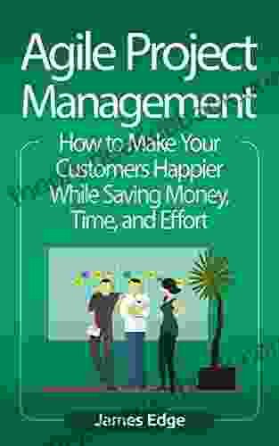 Agile Project Management: How To Make Your Customers Happier While Saving Money Time And Effort