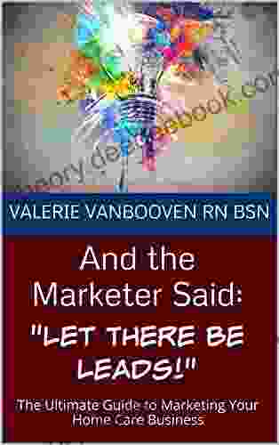 And The Marketer Said: Let There Be Leads : The Ultimate Guide To Marketing Your Home Care Business